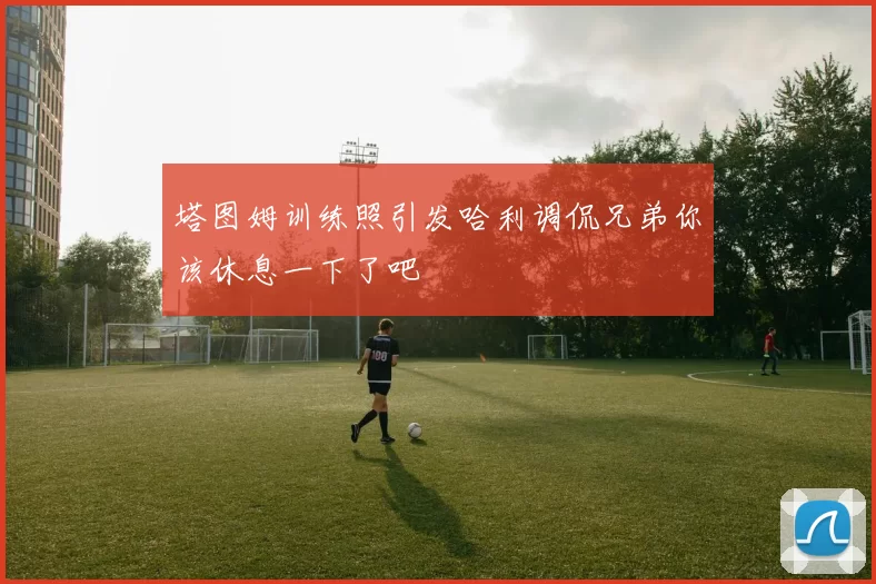 塔图姆训练照引发哈利调侃兄弟你该休息一下了吧