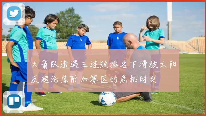 火箭队遭遇三连败排名下滑被太阳反超沦落附加赛区的危机时刻
