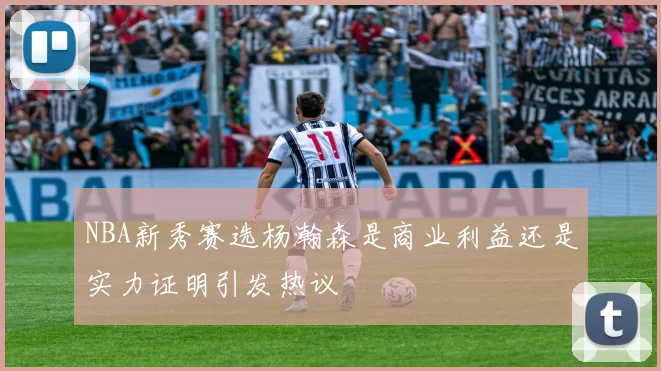 NBA新秀赛选杨瀚森是商业利益还是实力证明引发热议
