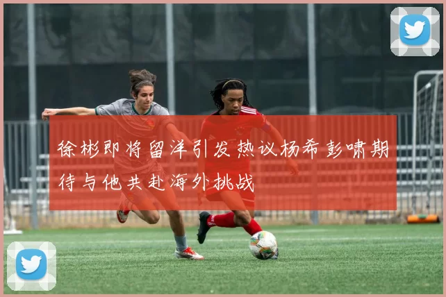 徐彬即将留洋引发热议杨希彭啸期待与他共赴海外挑战