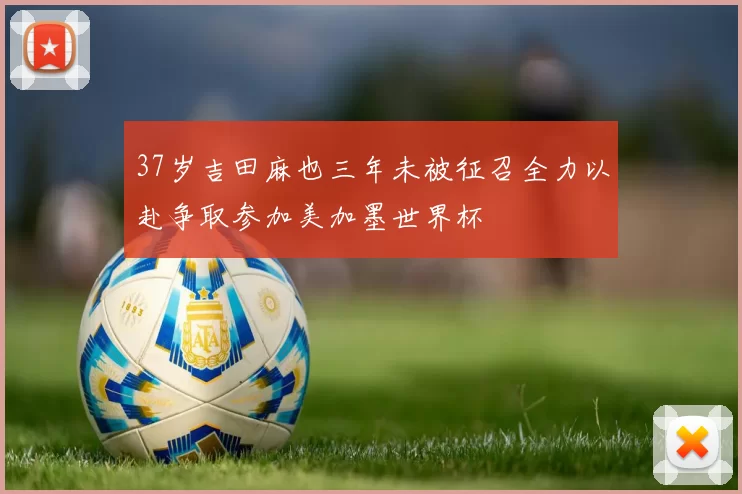 37岁吉田麻也三年未被征召全力以赴争取参加美加墨世界杯