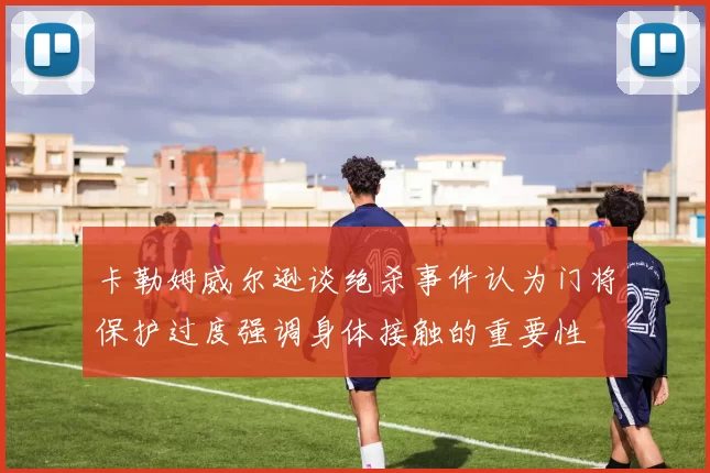 卡勒姆威尔逊谈绝杀事件认为门将保护过度强调身体接触的重要性