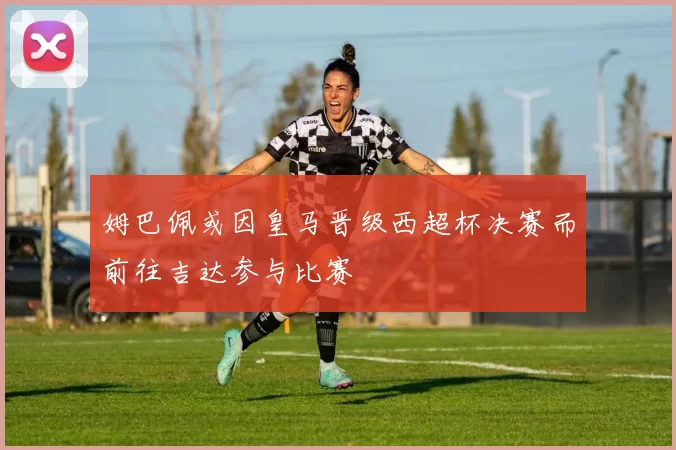 姆巴佩或因皇马晋级西超杯决赛而前往吉达参与比赛