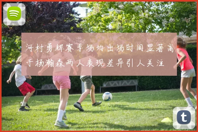 河村勇辉赛季场均出场时间显著高于杨瀚森两人表现差异引人关注