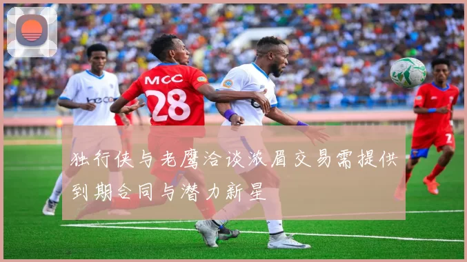 独行侠与老鹰洽谈浓眉交易需提供到期合同与潜力新星